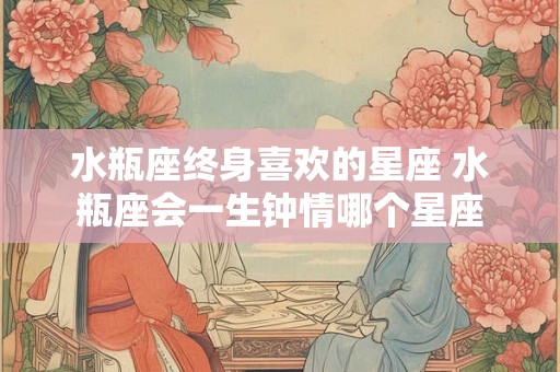 水瓶座终身喜欢的星座 水瓶座会一生钟情哪个星座