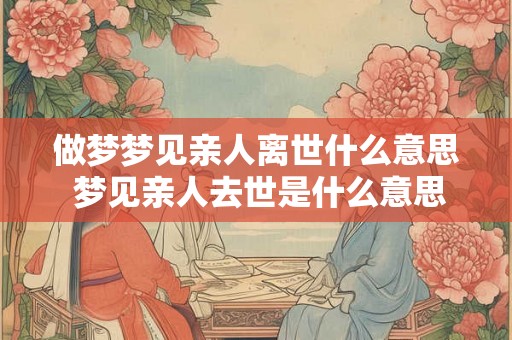 做梦梦见亲人离世什么意思 梦见亲人去世是什么意思