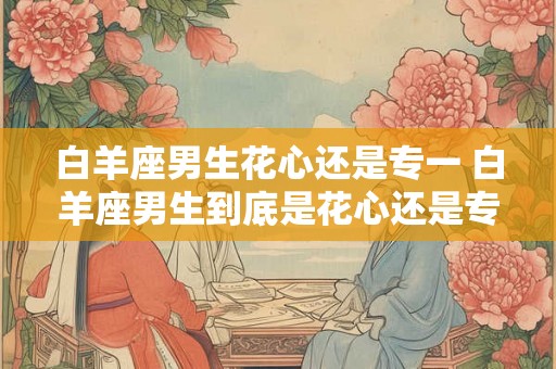 白羊座男生花心还是专一 白羊座男生到底是花心还是专一