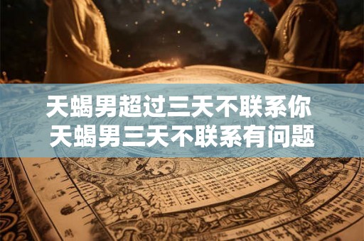 天蝎男超过三天不联系你 天蝎男三天不联系有问题 天蝎男超过三天不联系你 天蝎男三天不联系有问题
