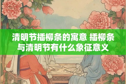 清明节插柳条的寓意 插柳条与清明节有什么象征意义