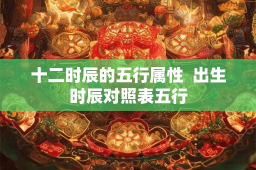 十二时辰的五行属性  出生时辰对照表五行