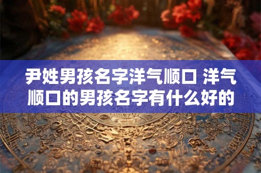 尹姓男孩名字洋气顺口 洋气顺口的男孩名字有什么好的以尹姓为开头的