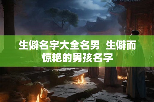 生僻名字大全名男  生僻而惊艳的男孩名字