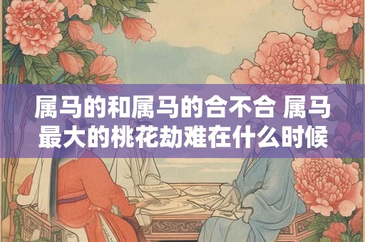 属马的和属马的合不合 属马最大的桃花劫难在什么时候