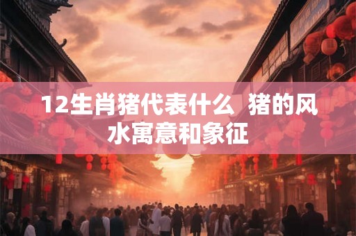 12生肖猪代表什么  猪的风水寓意和象征