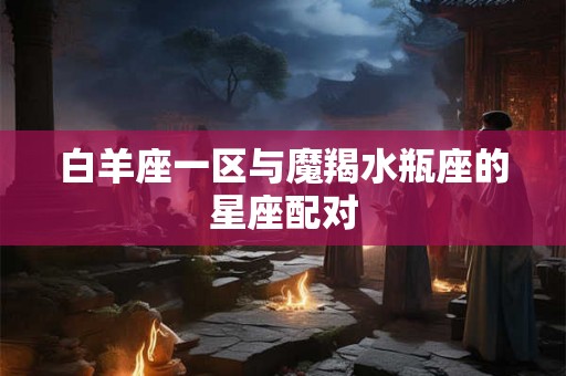 白羊座一区与魔羯水瓶座的星座配对
