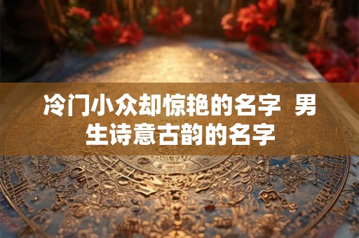 冷门小众却惊艳的名字  男生诗意古韵的名字