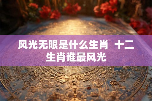 风光无限是什么生肖  十二生肖谁最风光