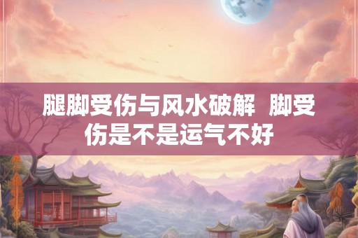 腿脚受伤与风水破解  脚受伤是不是运气不好