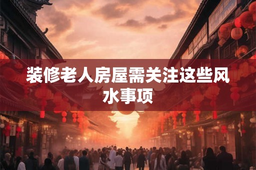 装修老人房屋需关注这些风水事项 装修老人房屋需关注这些风水事项