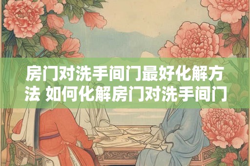 房门对洗手间门最好化解方法 如何化解房门对洗手间门的问题 房门对洗手间门最好化解方法 如何化解房门对洗手间门的问题