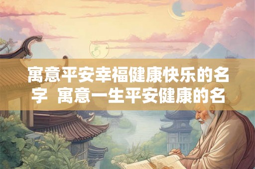 寓意平安幸福健康快乐的名字 寓意一生平安健康的名字男孩 寓意平安幸福健康快乐的名字 寓意一生平安健康的名字男孩