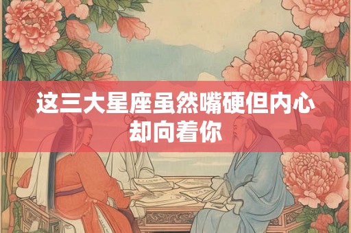 这三大星座虽然嘴硬但内心却向着你
