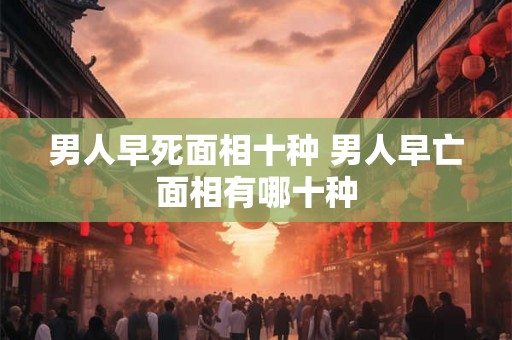 男人早死面相十种 男人早亡面相有哪十种