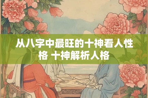 从八字中最旺的十神看人性格 十神解析人格 从八字中最旺的十神看人性格 十神解析人格