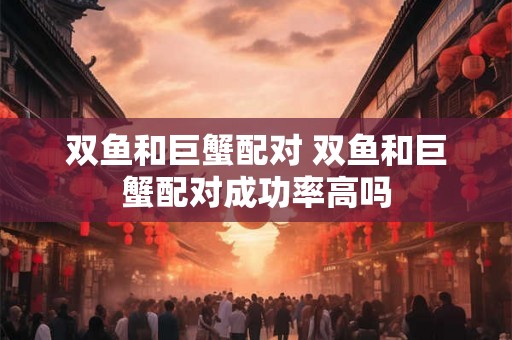 双鱼和巨蟹配对 双鱼和巨蟹配对成功率高吗 双鱼和巨蟹配对 双鱼和巨蟹配对成功率高吗