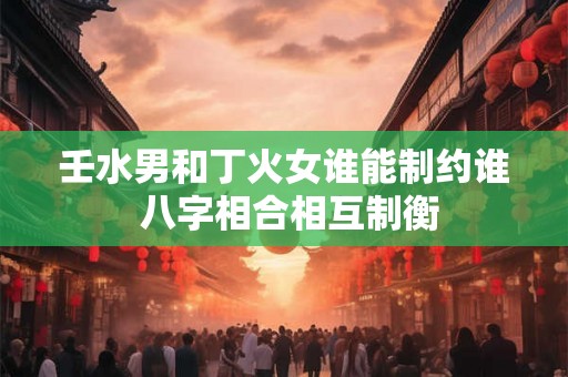 壬水男和丁火女谁能制约谁 八字相合相互制衡