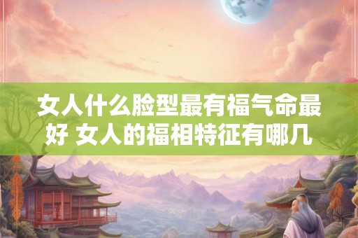 女人什么脸型最有福气命最好 女人的福相特征有哪几种