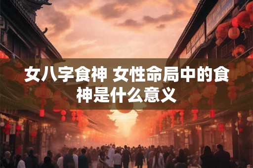 女八字食神 女性命局中的食神是什么意义 女八字食神 女性命局中的食神是什么意义