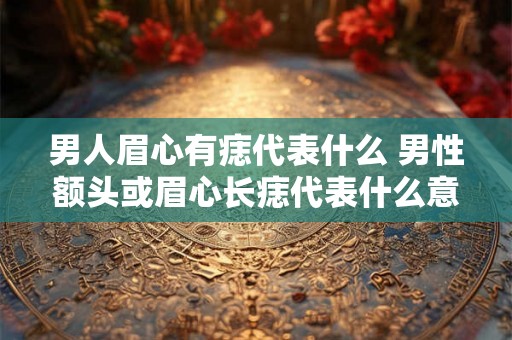 男人眉心有痣代表什么 男性额头或眉心长痣代表什么意义