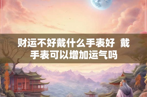 财运不好戴什么手表好  戴手表可以增加运气吗