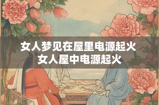 女人梦见在屋里电源起火 女人屋中电源起火 女人梦见在屋里电源起火 女人屋中电源起火