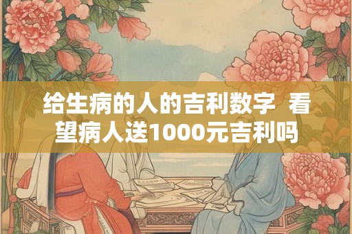 给生病的人的吉利数字  看望病人送1000元吉利吗