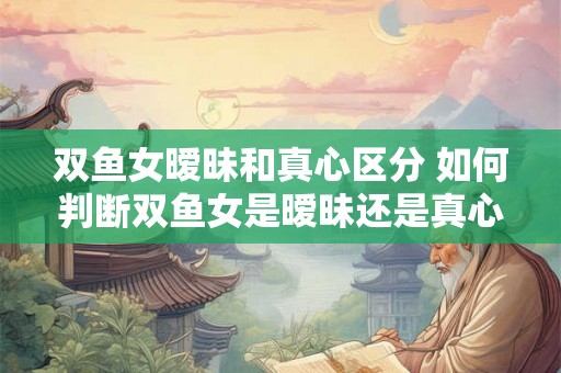 双鱼女暧昧和真心区分 如何判断双鱼女是暧昧还是真心 双鱼女暧昧和真心区分 如何判断双鱼女是暧昧还是真心