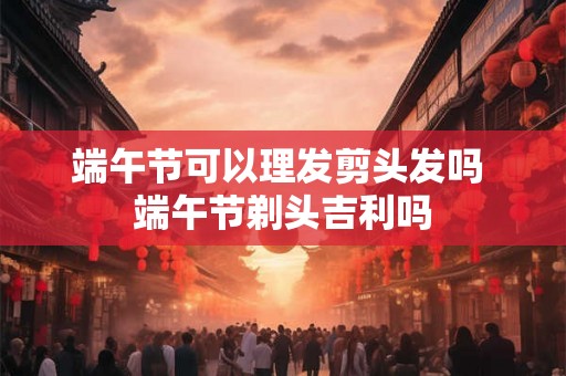 端午节可以理发剪头发吗 端午节剃头吉利吗