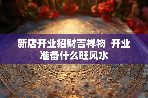 新店开业招财吉祥物  开业准备什么旺风水