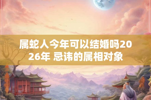 属蛇人今年可以结婚吗2026年 忌讳的属相对象