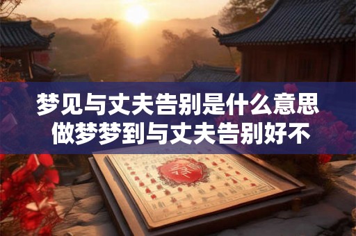 梦见与丈夫告别是什么意思 做梦梦到与丈夫告别好不好