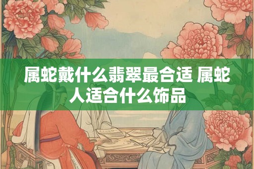 属蛇戴什么翡翠最合适 属蛇人适合什么饰品
