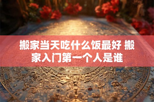 搬家当天吃什么饭最好 搬家入门第一个人是谁