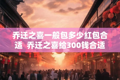 乔迁之喜一般包多少红包合适  乔迁之喜给300钱合适吗