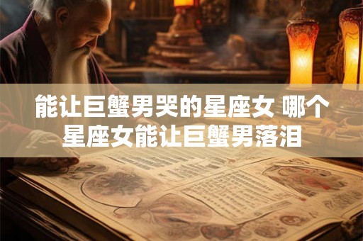 能让巨蟹男哭的星座女 哪个星座女能让巨蟹男落泪 能让巨蟹男哭的星座女 哪个星座女能让巨蟹男落泪