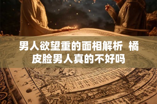 男人欲望重的面相解析 橘皮脸男人真的不好吗 男人欲望重的面相解析 橘皮脸男人真的不好吗