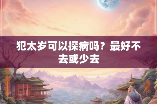 犯太岁可以探病吗？最好不去或少去