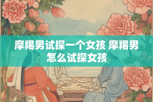 摩羯男试探一个女孩 摩羯男怎么试探女孩