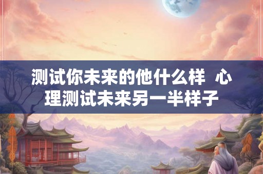 测试你未来的他什么样  心理测试未来另一半样子