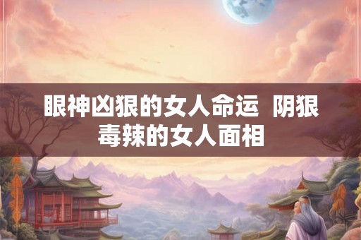 眼神凶狠的女人命运 阴狠毒辣的女人面相 眼神凶狠的女人命运 阴狠毒辣的女人面相