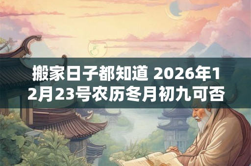 搬家日子都知道 2026年12月23号农历冬月初九可否乔迁