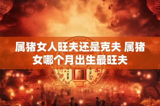 属猪女人旺夫还是克夫 属猪女哪个月出生最旺夫