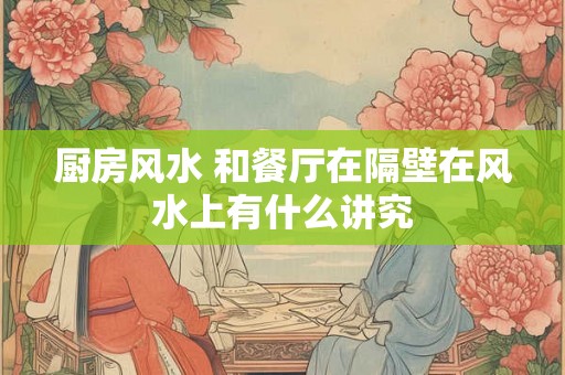 厨房风水 和餐厅在隔壁在风水上有什么讲究