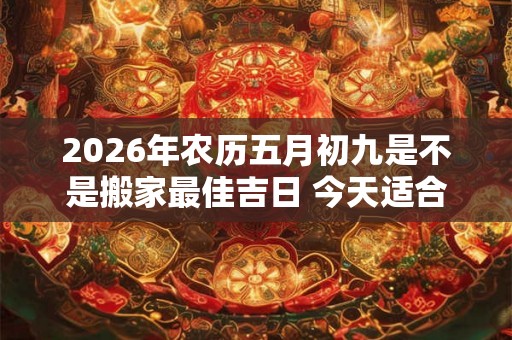 2026年农历五月初九是不是搬家最佳吉日 今天适合搬新家吗