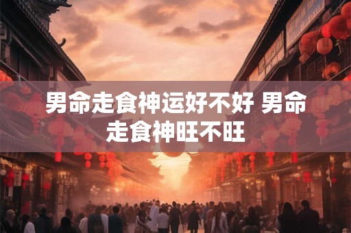 男命走食神运好不好 男命走食神旺不旺