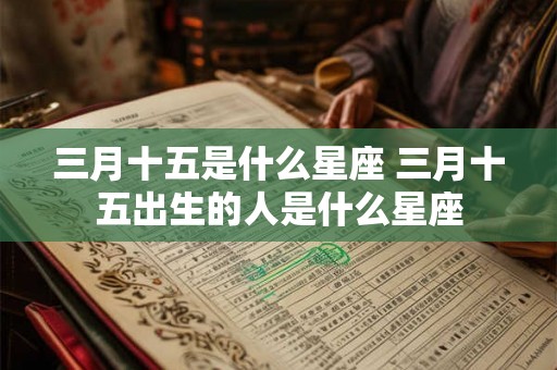 三月十五是什么星座 三月十五出生的人是什么星座 三月十五是什么星座 三月十五出生的人是什么星座