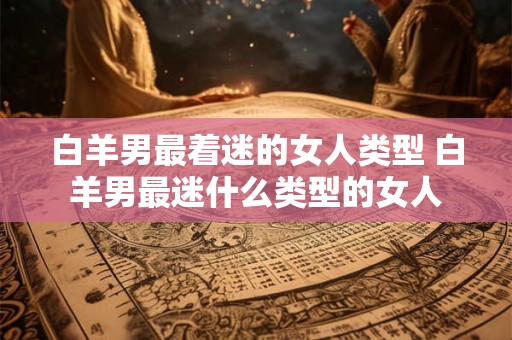 白羊男最着迷的女人类型 白羊男最迷什么类型的女人