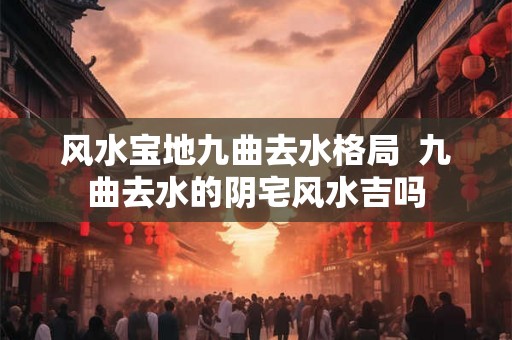 风水宝地九曲去水格局  九曲去水的阴宅风水吉吗